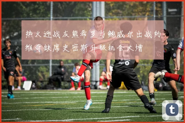 热火迎战灰熊希罗与鲍威尔出战约维奇缺席史密斯升级机会大增
