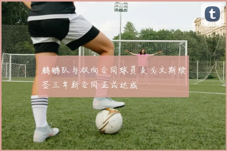 鹈鹕队与双向合同球员麦戈文斯续签三年新合同正式达成