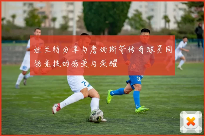 杜兰特分享与詹姆斯等传奇球员同场竞技的感受与荣耀