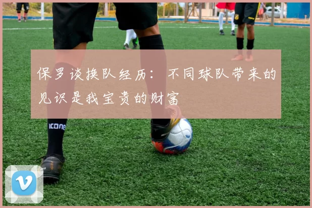 保罗谈换队经历：不同球队带来的见识是我宝贵的财富