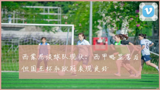 西蒙尼谈球队现状：西甲略显落后但国王杯和欧冠表现良好
