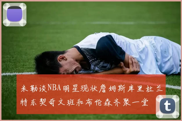 米勒谈NBA明星现状詹姆斯库里杜兰特东契奇文班和布伦森齐聚一堂
