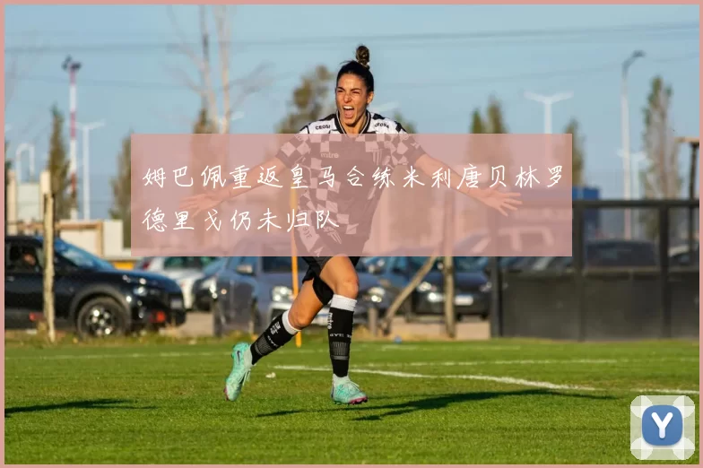 姆巴佩重返皇马合练米利唐贝林罗德里戈仍未归队