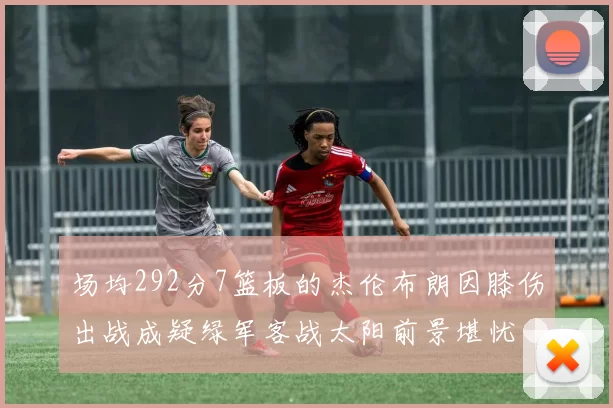 场均292分7篮板的杰伦布朗因膝伤出战成疑绿军客战太阳前景堪忧