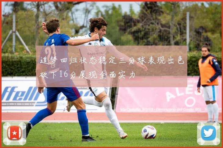 追梦回归状态稳定三分球表现出色砍下16分展现全面实力