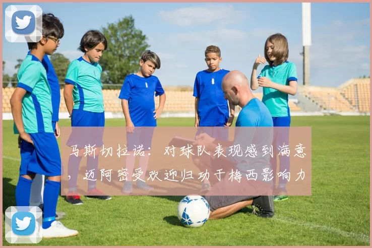 马斯切拉诺：对球队表现感到满意，迈阿密受欢迎归功于梅西影响力
