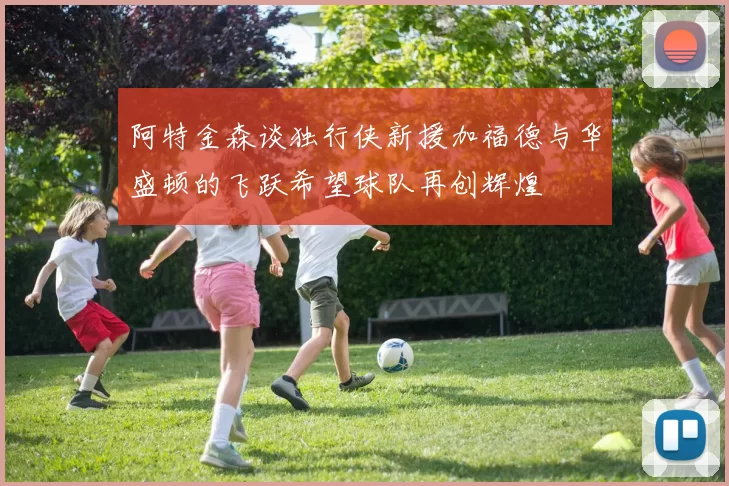 阿特金森谈独行侠新援加福德与华盛顿的飞跃希望球队再创辉煌