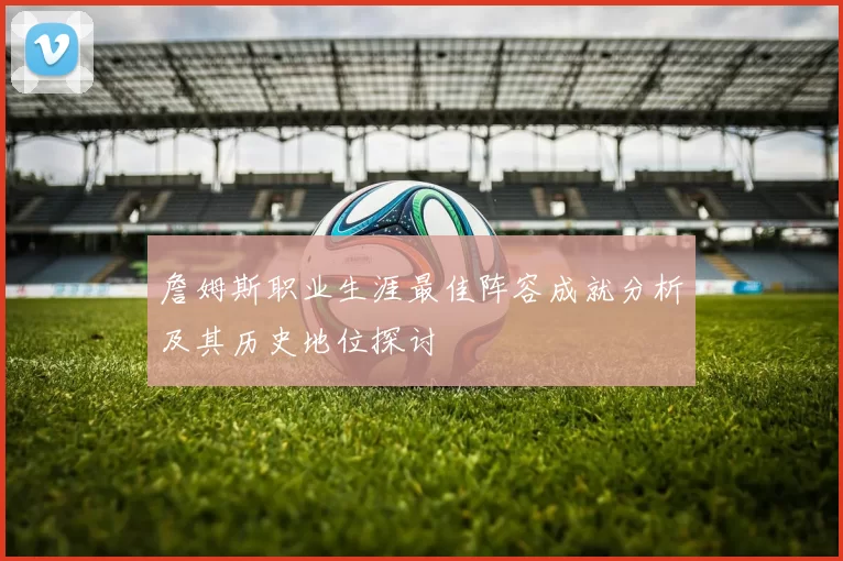 詹姆斯职业生涯最佳阵容成就分析及其历史地位探讨