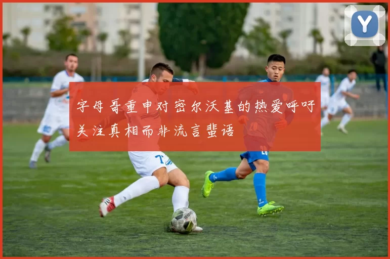 字母哥重申对密尔沃基的热爱呼吁关注真相而非流言蜚语