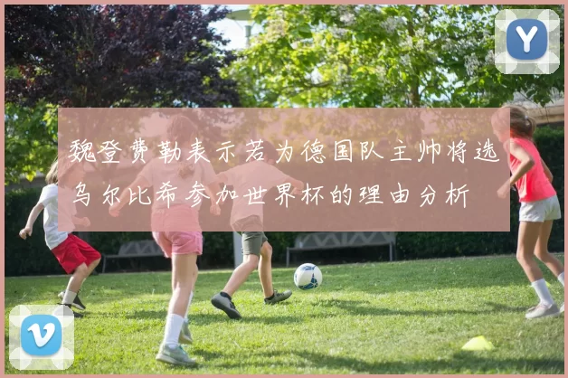 魏登费勒表示若为德国队主帅将选乌尔比希参加世界杯的理由分析