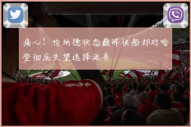 痛心！伦纳德状态巅峰快船却对哈登彻底失望选择放弃