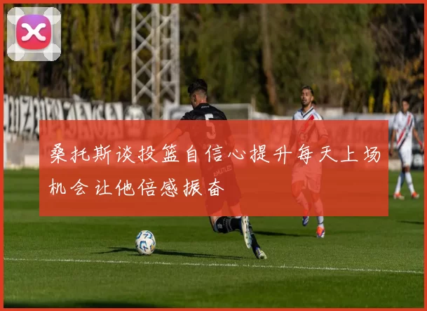 桑托斯谈投篮自信心提升每天上场机会让他倍感振奋