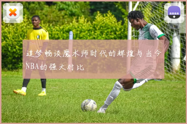 追梦畅谈魔术师时代的辉煌与当今NBA的强大对比