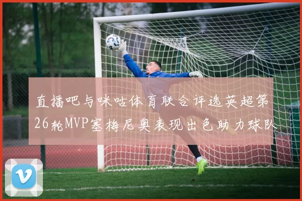 直播吧与咪咕体育联合评选英超第26轮MVP塞梅尼奥表现出色助力球队