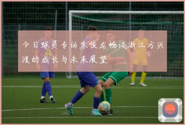 今日球员专访朱俊龙畅谈浙江方兴渡的成长与未来展望