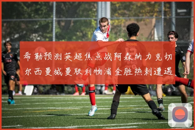 希勒预测英超焦点战阿森纳力克切尔西曼城曼联利物浦全胜热刺遭遇失利